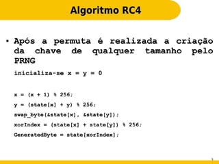 Algoritmo RC4

●   Após a permuta é realizada a criação
    da chave de qualquer tamanho pelo
    PRNG
    inicializa-se x = y = 0


    x = (x + 1) % 256;
    y = (state[x] + y) % 256;
    swap_byte(&state[x], &state[y]);
    xorIndex = (state[x] + state[y]) % 256;
    GeneratedByte = state[xorIndex];



                                              3
 