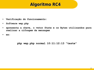 Algoritmo RC4


●   Verificação do funcionamento:
●   Software wep.php
●   apresenta a chave, o vetor State e os Bytes utilizandos para
    realizar a cifragem da mensagem
●   ex:


           php wep.php normal 10:11:12:13 “teste”




                                                               4
 