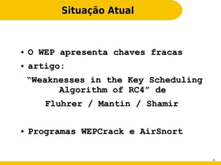 Situação Atual



●   O WEP apresenta chaves fracas
●   artigo:
    “Weaknesses in the Key Scheduling
          Algorithm of RC4” de
       Fluhrer / Mantin / Shamir

●   Programas WEPCrack e AirSnort


                                        5
 