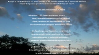 A Equipe da Sala de Recursos do CILT deseja que todos os dias possamos aprender com as pessoas com deficiência
a respeito da riqueza do aprendizado de uma convivência fraterna e sem exclusão.
Quebra o Teu silêncio! (Gerson A. Moura)
Não espere 21/09 chegar, semeie amor sempre.
Ouça o que cada um quer compartilhar com você.
Ofereça a todos o seu lado mais belo e sua ajuda.
Inclua todos nos seus melhores momentos de convívio.
Dedique tempo para lhes ajudar a compreendê-lo.
Aprenda com eles outras maneiras de ver o mundo.
Evolua observando as sutilezas do gestos deles.
Não se cale quando testemunhares alguma injustiça.
Busque entender o que querem te comunicar.
Deixe-os lhe mostrar o mundo fantástico que eles enxergam.
Só assim conseguirás quebrar o teu silêncio.