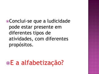 Conclui-se que a ludicidade
pode estar presente em
diferentes tipos de
atividades, com diferentes
propósitos.
E a alfabetização?
 