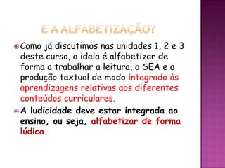  Como já discutimos nas unidades 1, 2 e 3
deste curso, a ideia é alfabetizar de
forma a trabalhar a leitura, o SEA e a
produção textual de modo integrado às
aprendizagens relativas aos diferentes
conteúdos curriculares.
 A ludicidade deve estar integrada ao
ensino, ou seja, alfabetizar de forma
lúdica.
 