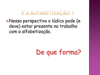 Nessa perspectiva o lúdico pode (e
deve) estar presente no trabalho
com a alfabetização.
De que forma?
 