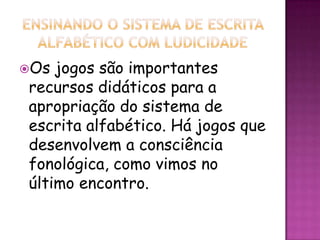 Os jogos são importantes
recursos didáticos para a
apropriação do sistema de
escrita alfabético. Há jogos que
desenvolvem a consciência
fonológica, como vimos no
último encontro.
 