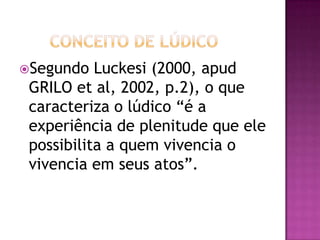 Segundo Luckesi (2000, apud
GRILO et al, 2002, p.2), o que
caracteriza o lúdico “é a
experiência de plenitude que ele
possibilita a quem vivencia o
vivencia em seus atos”.
 