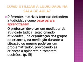 Diferentes matrizes teóricas defendem
a ludicidade como base para a
aprendizagem.
O professor deve ser um mediador da
atividade lúdica, selecionando
atividades , na organização dos grupos
de crianças, na mediação durante a
situação ou mesmo pode ser um
problematizador, provocando as
crianças a opinarem e tomarem
decisões. (p.15)
 