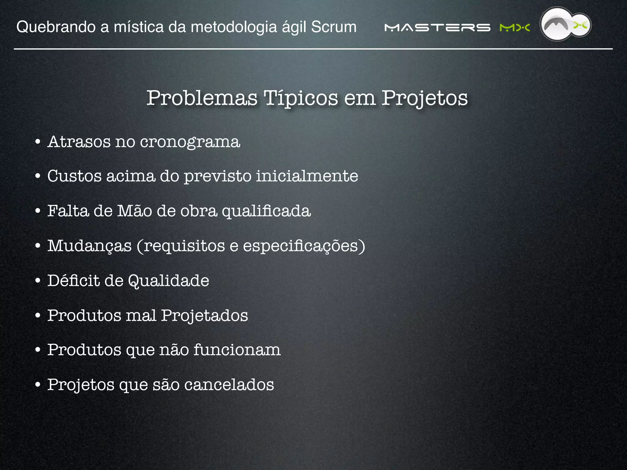 Quebrando a mística da metodologia ágil Scrum!   MAsters MX



                 Problemas Típicos em Projetos
  • Atrasos no cronograma

  • Custos acima do previsto inicialmente 

  • Falta de Mão de obra qualiﬁcada 

  • Mudanças (requisitos e especiﬁcações)

  • Déﬁcit de Qualidade

  • Produtos mal Projetados

  • Produtos que não funcionam

  • Projetos que são cancelados
 