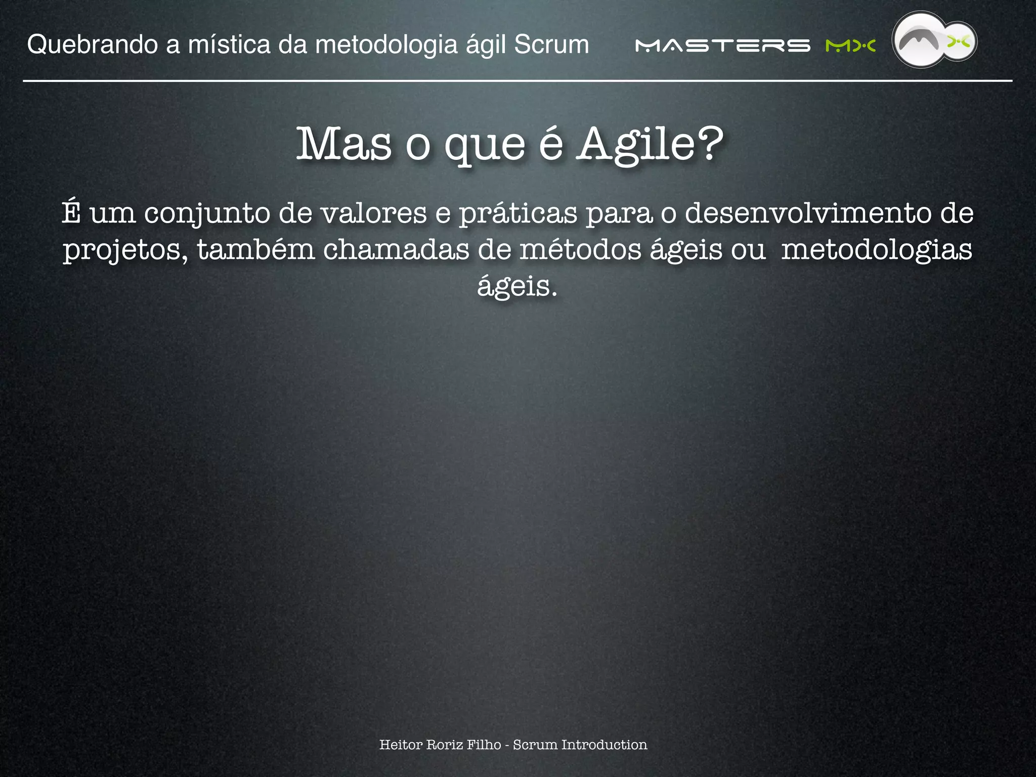 Quebrando a mística da metodologia ágil Scrum!                   MAsters MX


                     Mas o que é Agile?
  É um conjunto de valores e práticas para o desenvolvimento de
  projetos, também chamadas de métodos ágeis ou metodologias
                              ágeis.




                            Heitor Roriz Filho - Scrum Introduction
 
