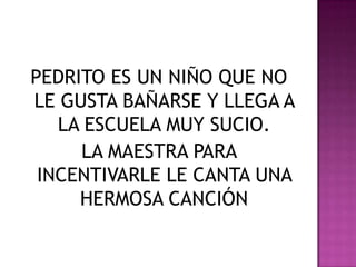 PEDRITO ES UN NIÑO QUE NO LE GUSTA BAÑARSE Y LLEGA A LA ESCUELA MUY SUCIO.LA MAESTRA PARA INCENTIVARLE LE CANTA UNA HERMOSA CANCIÓN
