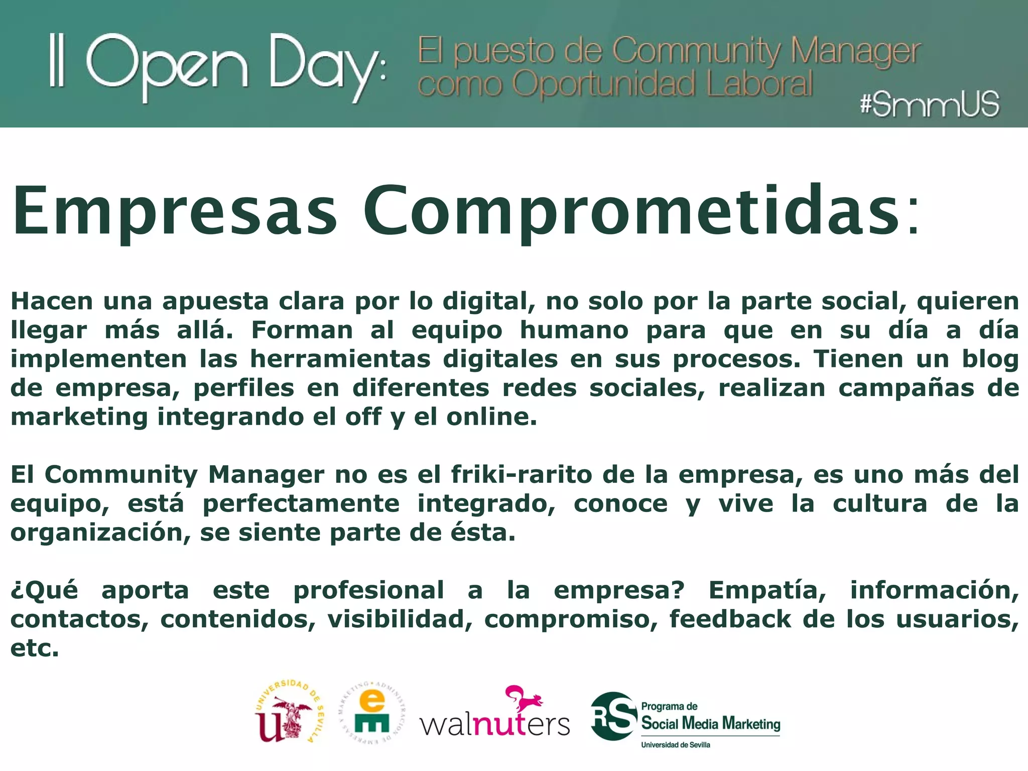 Empresas Comprometidas:
Hacen una apuesta clara por lo digital, no solo por la parte social, quieren
llegar más allá. Forman al equipo humano para que en su día a día
implementen las herramientas digitales en sus procesos. Tienen un blog
de empresa, perfiles en diferentes redes sociales, realizan campañas de
marketing integrando el off y el online.

El Community Manager no es el friki-rarito de la empresa, es uno más del
equipo, está perfectamente integrado, conoce y vive la cultura de la
organización, se siente parte de ésta.

¿Qué aporta este profesional a la empresa? Empatía, información,
contactos, contenidos, visibilidad, compromiso, feedback de los usuarios,
etc.
 