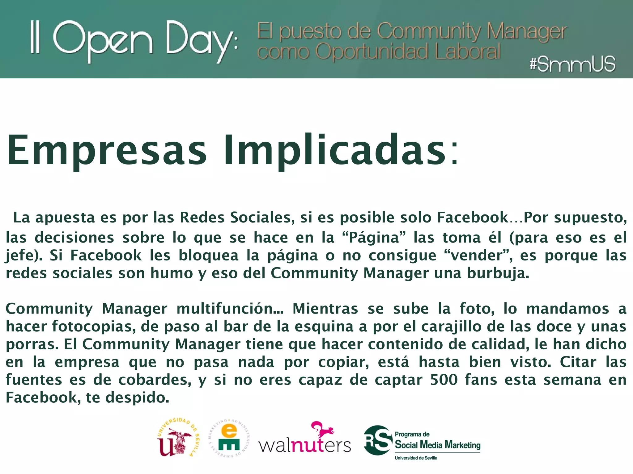 Empresas Implicadas:
 La apuesta es por las Redes Sociales, si es posible solo Facebook…Por supuesto,
las decisiones sobre lo que se hace en la “Página” las toma él (para eso es el
jefe). Si Facebook les bloquea la página o no consigue “vender”, es porque las
redes sociales son humo y eso del Community Manager una burbuja.

Community Manager multifunción... Mientras se sube la foto, lo mandamos a
hacer fotocopias, de paso al bar de la esquina a por el carajillo de las doce y unas
porras. El Community Manager tiene que hacer contenido de calidad, le han dicho
en la empresa que no pasa nada por copiar, está hasta bien visto. Citar las
fuentes es de cobardes, y si no eres capaz de captar 500 fans esta semana en
Facebook, te despido.
 