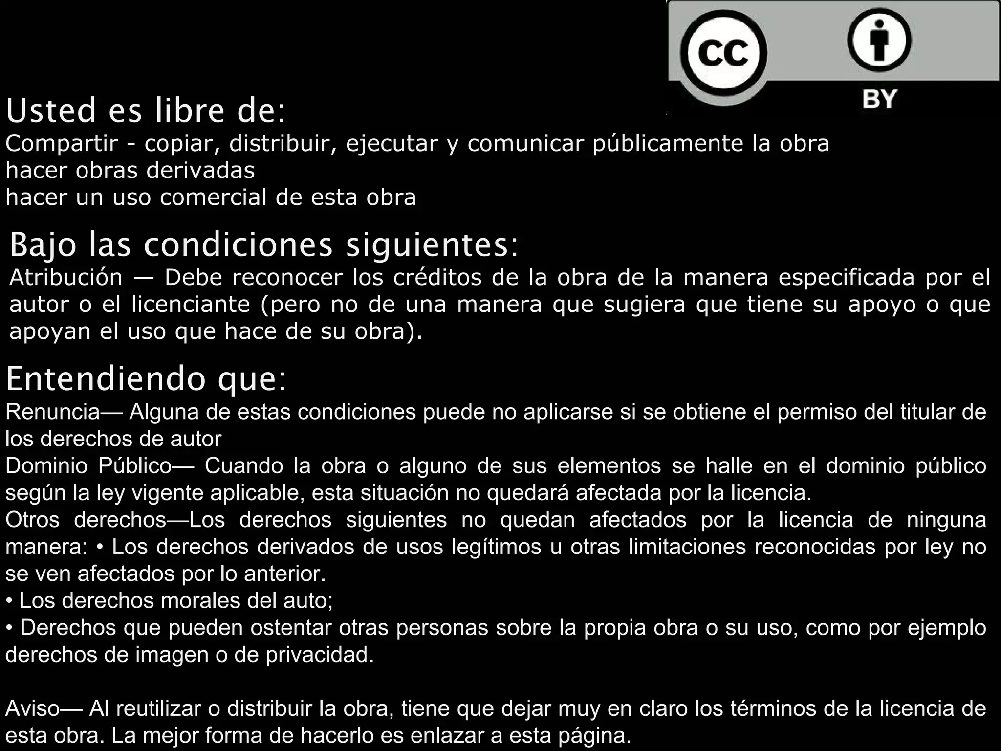 Usted es libre de:
Compartir - copiar, distribuir, ejecutar y comunicar públicamente la obra
hacer obras derivadas
hacer un uso comercial de esta obra

Bajo las condiciones siguientes:
Atribución — Debe reconocer los créditos de la obra de la manera especificada por el
autor o el licenciante (pero no de una manera que sugiera que tiene su apoyo o que
apoyan el uso que hace de su obra).

Entendiendo que:
Renuncia— Alguna de estas condiciones puede no aplicarse si se obtiene el permiso del titular de
los derechos de autor
Dominio Público— Cuando la obra o alguno de sus elementos se halle en el dominio público
según la ley vigente aplicable, esta situación no quedará afectada por la licencia.
Otros derechos—Los derechos siguientes no quedan afectados por la licencia de ninguna
manera: • Los derechos derivados de usos legítimos u otras limitaciones reconocidas por ley no
se ven afectados por lo anterior.
• Los derechos morales del auto;
• Derechos que pueden ostentar otras personas sobre la propia obra o su uso, como por ejemplo
derechos de imagen o de privacidad.

Aviso— Al reutilizar o distribuir la obra, tiene que dejar muy en claro los términos de la licencia de
esta obra. La mejor forma de hacerlo es enlazar a esta página.
 
