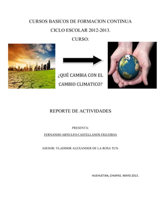 CURSOS BASICOS DE FORMACION CONTINUA
CICLO ESCOLAR 2012-2013.
CURSO:
¿QUÉ CAMBIA CON EL
CAMBIO CLIMATICO?
REPORTE DE ACTIVIDADES
PRESENTA:
FERNANDO ARNULFO CASTELLANOS FIGUEROA
ASESOR: VLADIMIR ALEXANDER DE LA ROSA TUN.
HUEHUETAN, CHIAPAS. MAYO 2013.
 