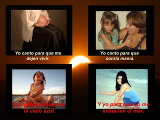 Yo canto para que me    Yo canto para que
     dejen vivir.         sonría mamá.




Yo canto porque sea    Y yo para que no me
    el cielo azul.       ensucien el mar.
 