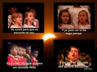 Yo canto porque quiero  un mundo feliz. Yo canto para que se escuche mi voz. Y yo para ver si les hago pensar. Y  yo por si alguien  me quiere escuchar. 