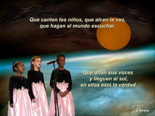 Que canten los niños, que alcen la voz, que hagan al mundo escuchar. Que unan sus voces  y lleguen al sol, en ellos está la verdad. 