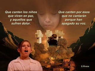 Que canten los niños que viven en paz, y aquellos que sufren dolor. Que canten por esos que no cantarán porque han  apagado su voz. 