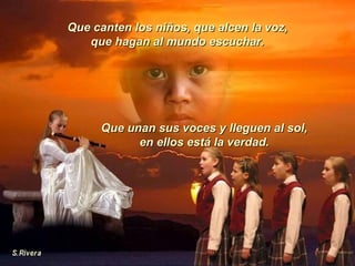 Que canten los niños, que alcen la voz, que hagan al mundo escuchar. Que unan sus voces y lleguen al sol, en ellos está la verdad. 