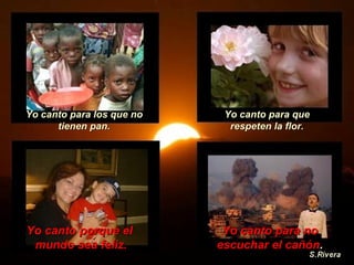 Yo canto para los que no tienen pan. Yo canto para que respeten la flor. Yo canto porque el  mundo sea feliz. Yo canto para no escuchar el cañón . 