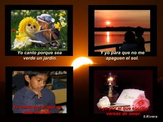 Y yo por el que escribe versos de amor. Yo canto porque sea  verde un jardín. Y yo para que no me apaguen el sol. Yo canto por el que no sabe escribir. 