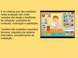 E os critérios que são avaliados
nesta avaliação são muito
variados vão desde a facilidade
de utilização, qualidade de
conteúdo, motivação e satisfação.
Também são avaliados requisitos
técnicos: requisitos de sistema
informático, procedimentos de
instalação…
 