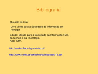 Bibliografia
Questão do livro:
Edicão: Missão para a Sociedade da Informação / Min.
da Ciência e da Tecnologia.
Ano: 1997.
Livro Verde para a Sociedade da Informação em
Portugal
http://aval-softedu.iep.uminho.pt/
http://www3.uma.pt/carlosfino/publicacoes/16.pdf
 