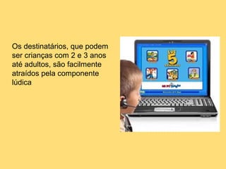 Os destinatários, que podem
ser crianças com 2 e 3 anos
até adultos, são facilmente
atraídos pela componente
lúdica
 