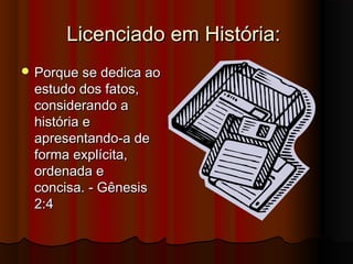 Licenciado em História:
 Porque se dedica ao
 estudo dos fatos,
 considerando a
 história e
 apresentando-a de
 forma explícita,
 ordenada e
 concisa. - Gênesis
 2:4
 