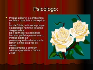 Psicólogo:
   Porque observa os problemas
    sociais e mundiais e os explica
    à
    luz da Bíblia, indicando porque
    a sociedade humana está tão
    desgarrada e
    dá a conhecer a sociedade
    humana perfeita para o futuro.
    Porque ajuda as
    pessoas que desalentadas de
    temor, anima-as a ver as
    coisas
    positivamente e com um
    critério apropriado. - Lucas
    21:26
 