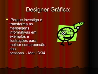 Designer Gráfico:
    Porque investiga e
    transforma as
    mensagens
    informativas em
    exemplos e
    ilustrações para
    melhor compreensão
    das
    pessoas. - Mat 13:34
 