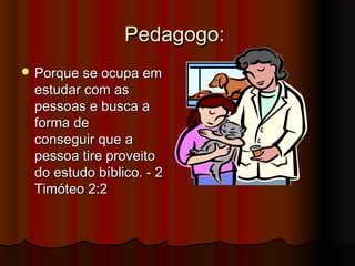 Pedagogo:
 Porque se ocupa em
 estudar com as
 pessoas e busca a
 forma de
 conseguir que a
 pessoa tire proveito
 do estudo bíblico. - 2
 Timóteo 2:2
 
