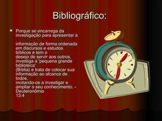 Bibliográfico:
   Porque se encarrega da
    investigação para apresentar a
    informação de forma ordenada
    em discursos e estudos
    bíblicos e tem o
    desejo de servir aos outros,
    investiga a 'pequena grande
    biblioteca'
    (Bíblia) e trata de colocar sua
    informação ao alcance de
    todos,
    incitando-os a investigar e
    ampliar o seu conhecimento. -
    Deuteronômio
    13:4
 