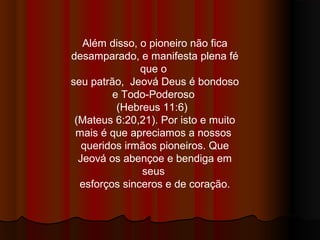 Além disso, o pioneiro não fica
desamparado, e manifesta plena fé
               que o
seu patrão, Jeová Deus é bondoso
         e Todo-Poderoso
          (Hebreus 11:6)
 (Mateus 6:20,21). Por isto e muito
 mais é que apreciamos a nossos
   queridos irmãos pioneiros. Que
  Jeová os abençoe e bendiga em
               seus
  esforços sinceros e de coração.
 
