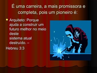 É uma carreira, a mais promissora e
      completa, pois um pioneiro é:
 Arquiteto: Porque
 ajuda a construir um
 futuro melhor no meio
 deste
 sistema atual
 destruído. –
Hebreu 3:3
 
