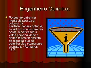 Engenheiro Químico:
   Porque ao entrar na
    mente da pessoa a
    palavra da
    verdade, poderá obter fé,
    a qual se manifestará em
    obras, modificando a
    velha personalidade e
    dando frutos do espírito,
    de maneira que se
    obtenha vida eterna para
    a pessoa. - Romanos
    12:3
 