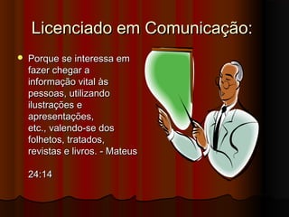 Licenciado em Comunicação:
   Porque se interessa em
    fazer chegar a
    informação vital às
    pessoas, utilizando
    ilustrações e
    apresentações,
    etc., valendo-se dos
    folhetos, tratados,
    revistas e livros. - Mateus

    24:14
 