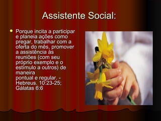 Assistente Social:
   Porque incita a participar
    e planeia ações como
    pregar, trabalhar com a
    oferta do mês, promover
    a assistência às
    reuniões (com seu
    próprio exemplo e o
    estímulo a outros) de
    maneira
    pontual e regular. -
    Hebreus. 10:23-25;
    Gálatas 6:6
 