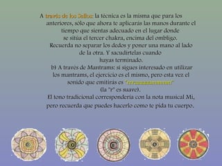 AA través de los Sellos:través de los Sellos: la técnica es la misma que para losla técnica es la misma que para los
anteriores, sólo que ahora te aplicarás las manos durante elanteriores, sólo que ahora te aplicarás las manos durante el
tiempo que sientas adecuado en el lugar dondetiempo que sientas adecuado en el lugar donde
se sitúa el tercer chakra, encima del ombligo.se sitúa el tercer chakra, encima del ombligo.
Recuerda no separar los dedos y poner una mano al ladoRecuerda no separar los dedos y poner una mano al lado
de la otra. Y sacudírtelas cuandode la otra. Y sacudírtelas cuando
hayas terminado.hayas terminado.
b) A través de Mantrams: si sigues interesado en utilizarb) A través de Mantrams: si sigues interesado en utilizar
los mantrams, el ejercicio es el mismo, pero esta vez ellos mantrams, el ejercicio es el mismo, pero esta vez el
sonido que emitirás essonido que emitirás es "rrraaaaaammmm""rrraaaaaammmm"
(la "r" es suave).(la "r" es suave).
El tono tradicional correspondería con la nota musical Mi,El tono tradicional correspondería con la nota musical Mi,
pero recuerda que puedes hacerlo como te pida tu cuerpopero recuerda que puedes hacerlo como te pida tu cuerpo.
 