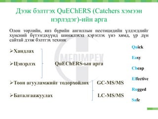 Дээж бэлтгэх QuEChERS (Catchers хэмээн
нэрлэдэг)-ийн арга
Олон төрлийн, янз бүрийн ангиллын пестицидийн үлдэгдлийг
хүнсний бүтээгдхүүнд шинжлэхэд хэрэглэх үнэ хямд, үр дүн
сайтай дээж бэлтгэх техник
Хандлах
Цэвэрлэх
Тоон агууламжийг тодорхойлох GC-MS/MS
Баталгаажуулах LC-MS/MS
QuEChERS-ын арга
Quick
Easy
Cheap
Effective
Rugged
Safe
 