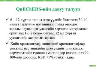 QuEChERS-ийн давуу талууд
 6 – 12 хүртэл тооны дээжүүдийг бэлтгэхэд 30-40
минут зарцуулж нэг шинжилгээнд оногдох
зардлын хувьд нэг удаагийн хэрэгсэл материалыг
оруулаад 1-3 $ болох бөгөөд 12 мл хүртэл
уусгагчийн хаягдлыг гаргана
 Хийн хроматограф, шингэний хроматографаар
үинжлэх пестицидийн дээжүүдийг шинжлэхэд
илрүүлэлтийн түвшин ямагт өндөр (ихэнхидээ 90-
100-ийн хооронд, RSD <5%) байж чадна.
 