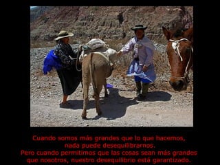 Cuando somos más grandes que lo que hacemos,  nada puede desequilibrarnos. Pero cuando permitimos que las cosas sean más grandes  que nosotros, nuestro desequilibrio está garantizado.  