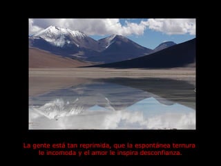 La gente está tan reprimida, que la espontánea ternura  le incomoda y el amor le inspira desconfianza. 