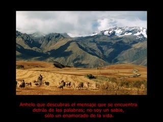 Anhelo que descubras el mensaje que se encuentra  detrás de las palabras; no soy un sabio,  sólo un enamorado de la vida. 