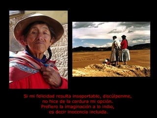 Si mi felicidad resulta insoportable, discúlpenme,  no hice de la cordura mi opción.  Prefiero la imaginación a lo indio,  es decir inocencia incluida. 