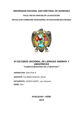UNIVERSIDAD NACIONAL SAN CRISTÓBAL DE HUAMANGA
FACULTAD DE CIENCIAS DE LA EDUCACIÓN
ESCUELA DE FORMACIÓN PROFESIONAL DE EDUCACIÓN SECUNDARIA
III COLOQUIO NACIONAL DE LENGUAS ANDINAS Y
AMAZÓNICAS
“ALBERTO BENAVIDES DE LA QUINTANA”
ASIGNATURA: QUECHUA III
DOCENTE: PALOMINO AGUILAR, Alberto
ESTUDIANTE: GARCÍA QUISPE, Juan Alexander
SERIE: 200-I
AYACUCHO – PERÚ
2015
 