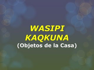 WASIPI
KAQKUNA
(Objetos de la Casa)
 