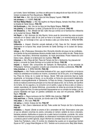 por lo tanto, fueron heliólatras. Los Inkas se atribuyeron la categoría de ser hijos del Sol. || Econ.
Unidad monetaria del Perú Republicano. PAG.185
Inti Awki Inka. s. Hist. Uno de los hijos del Inka Qhapaq Yupanki. PAG.185
Inti chinkana. s. V. KUNTI. PAG.185
Inti Kusi Wallpa Waskar. s. Hist. Hijo legítimo de Wayna Qhapaq, llamado Inka Wasi; último de
la dinastía de Hanan Qosqo. PAG.185
Inti Kuntimayta. s. Hist. Uno de los hijos del Inka Mayta Qhapaq. PAG.185
Inti p'akchiy. s. El atardecer. La tarde. || Puesta del Sol en el poniente. PAG.185
Inti Qhawarina. s. Hist. (Mirador del Sol). Calle inka que colinda con el Qorikancha o Intikancha
en la ciudad del Qosqo. PAG.185
Inti Raymi. s. Hist. Apócope de Intiq Raymin, forma usual de denominar hoy esta evocación
realizada en el Qosqo cada 24 de junio en honor a la ciudad y en reminiscencia de la gran
pascua inka, en homenaje al Sol, que se llevaba a cabo por dicha fecha. V. INTIQ RAYMIN.
PAG.185
Intikancha. s. Arqueol. (Canchón cercado dedicado al Sol). Casa del Sol, llamado también
Qorikancha en la época inka; actual Convento de Santo Domingo en la ciudad del Qosqo.
PAG.186
intinpa. s. Bot. (Podocarpus Glomeratus Don.) Romerillo.Arbolillo del grupo de las coniferales,
de la familia de las podocarpáceas.Alcanza una talla hasta de doce metros de alto. Planta dioica
con flores masculinas y femeninas separadas, de hojas lanceoladas. Posee madera de color
blanco rojizo, utilizado en la fabricación de muebles. PAG.186
Intipanpa. s. Hist. (Plaza del Sol). Plaza del Templo del Sol o Qorikancha, hoy plazuela del
templo y convento de Santo Domingo en la ciudad del Qosqo. PAG.186
Intipata. s. Arqueol. Sitio componente del Santuario de Machupikchu, en las cercanías de
Wiñaywayna; hermoso y sugestivo conjunto que comprende recintos y andenerías. PAG.186
Intiq chukchan. s. V. INTIQ WACHIN. PAG.186
Intiq Raymin. s. Hist. Fiesta o solemnidad dedicada al Sol, que, según la tradición, en la época
inkaica se celebraba en el solsticio de invierno, al amanecer del 24 de junio, en el Hawkaypata,
hoy Plaza de Armas de la ciudad del Qosqo. Desde 1944 esta ceremonia ritual se repite
anualmente, en homenaje al Qosqo, en su día jubilar, en forma de una evocación teatralizada,
utilizando escenográficamente el Qorikancha, la Plaza de Armas y Saqsaywaman, lugar éste
donde se realiza la ceremonia principal con los ritos del saludo al Sol, de la chicha, del sacrificio
de la llama, de los augurios y la comunión con el sankhu. Luego se lleva a cabo un vistoso y
variado espectáculo de danzas folklóricas, provenientes de todas las provincias del Qosqo y
deotros lugares del Perú. En esta oportunidad Saqsaywaman se ve colmado de turistas y de los
propios habitantes del lugar, en grandes cantidades de unas cien mil personas. SINÓN: Inti
Raymi. PAG.186
Intiq wach'in. s. Rayos luminosos del Sol. SINÓN: Intiq chukchan. PAG.187
Intiq wach'inan. s. Oriente, horizonte, por donde sale el Sol. PAG.187
Intiq watan. s. Año solar. PAG.187
Inti wañuy. s. Astron. Eclipse del Sol. PAG.187
Intiwasi. s. Hist. (Casa o tabernáculo del Sol). Parte central del Templo del Sol o Qorikancha.
PAG.187
Intiwatana. s. Arqueol. (Donde se amarra el Sol o amarradero del Sol). Observatorio solar para
el que se utilizaron columnas de piedra, colocadas en número variable de doce a dieciséis,
llamadas sukanka, distribuidas en grupos de a cuatro hacia el occidente y poniente. Así, sobre
todo mediante la sombra que proyectaban, se observaba el movimiento solar de los equinoccios
y solsticios para el control agrícola, según informan los cronistas Cieza de León. Garcilaso
Santa Cruz Pachakuti y otros. El nombre de intiwatana fue puesto por el arqueólogo Ephrain
Squier en 1877 y luego Hiram Binghan en 1913. También se le conoce como Reloj Solar Inkaiko,
 