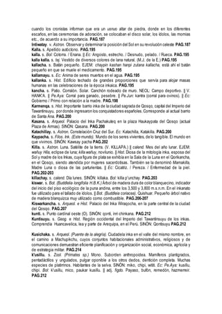 cuando los cronistas informan que era un usnuo altar de piedra, donde en los diferentes
escaños, en las ceremonias de adoración, se colocaban el disco solar, los ídolos, las momias
etc., de acuerdo a su importancia. PAG.187
Intiwatay. v. Astron. Observar y determinar la posición del Sol en su revolución celeste PAG.187
Kalla. s. Apellido autóctono. PAG.195
kalla. s. Bol: Cotorra. / Enana. || Ec: Angosto, estrecho. / Desnudo, pelado. / Rueca. PAG.195
kalla kalla. s. tej. Vestido de diversos colores de lana natural. (M.J. de la E.) PAG.195
kallacha. s. Batán pequeño. EJEM: chaypin kashan hanpi zutana kallacha, está ahí el batán
pequeño en que se muele el medicamento. PAG.195
kallamayu. s. Ec: Anima de seres muertos en el agua. PAG.195
kallanka. s. Hist. Edificio techado de grandes proporciones que servía para alojar masas
humanas en las celebraciones de la época inkaica. PAG.195
kancha. s. Patio. Corralón. Solar. Canchón rodeado de muro. NEOL: Campo deportivo. || V.
HANK'A. || Pe.Aya: Corral para ganado, pesebre. || Pe.Jun: kantra (corral para ovinos). || Ec:
Gobierno / Primo con relación a la madre. PAG.198
Karmenqa. s. Hist. Importante barrio inka de la ciudad sagrada de Qosqo, capital del Imperio del
Tawantinsuyu, por donde ingresaron los conquistadores españoles.Corresponde al actual barrio
de Santa Ana. PAG.200
Kasana. s. Arqueol. Palacio del Inka Pachakuteq en la plaza Haukaypata del Qosqo (actual
Plaza de Armas). SINÓN: Qasana. PAG.200
Katachillay. s. Astron. Constelación Cruz del Sur. Ec: Katachilla, Katakilla. PAG.200
Kaypacha. s. Filos. Ink. (Este mundo). Mundo de los seres vivientes, de lo tangible.El mundo en
que vivimos. SINÓN: Kawsay pacha PAG.202
Killa. s. Astron. Luna. Satélite de la tierra. (V. KILLAPA.) || calend. Mes del año lunar. EJEM:
wañuy Hila, eclipse de luna; killa wañuy, novilunio. || Hist. Diosa de la mitología inka, esposa del
Sol y madre de los Inkas, cuya figura de plata se exhibía en la Sala de la Luna en el Qorikancha,
en el Qosqo, siendo atendida por mujeres sacerdotisas. También se la denominó Mamakilla,
Madre Luna o diosa de las parturientas. || Ec: Cicatriz. / Pereza. / Enfermedad de la piel.
PAG.202-203
killachay. s. calend. Día lunes. SINÓN: killaka. Bol: killa p'unchay. PAG.203
kiswar. s. Bot. (Buddlelia longifolia H.B.K.) Árbol de madera dura de color blanquecino, indicador
del inicio del piso ecológico de la puna andina, entre los 3,500 y 3,800 m.s.n.m. En el inkanato
fue utilizado para el tallado de ídolos. || Bot. (Buddleia coriacea). Quishuar. Pequeño árbol nativo
de madera blanquizca muy utilizado como combustible. PAG.206-207
Kiswarkancha. s. Arqueol. e Hist. Palacio del Inka Wiraqocha, en la parte central de la ciudad
del Qosqo. PAG.207
kunti. s. Punto cardinal oeste (O). SINÓN: qonti, inri chinkana. PAG.212
Kuntisuyu. s. Geog. e Hist. Región occidental del Imperio del Tawantinsuyu de los inkas.
Comprendía Huancavelica, lea y parte de Arequipa, en el Perú. SINÓN: Qontisuyu PAG.212
Kusichaka. s. Arqueol. (Puente de la alegría). Ciudadela inka en el valle del mismo nombre, en
el camino a Machupikchu, cuyos conjuntos habitacionales administrativos, religiosos y de
comunicaciones demuestran eficiente planificación y organización social, económica, agrícola y
de estrategia militar. PAG.214
k'usillu. s. Zool. (Primates sp.) Mono. Suborden anthropoidea. Mamíferos plantigrados,
pentadáctilos y ungulados, pulgar oponible a los otros dedos, dentición completa. Muchas
especies de platirrinos. Habitantes de la selva. SINÓN: miko, chipi, wititi. Ec: Pe.Aya: kusillu,
chipi. Bol: k'usillu, mico, paukar kusillu. || adj. figdo. Payaso, bufón, remedón, hazmerreir.
PAG.212
 