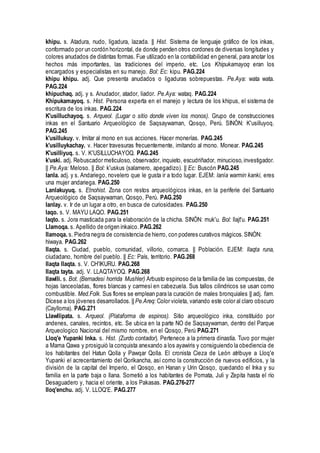 khipu. s. Atadura, nudo, ligadura, lazada. || Hist. Sistema de lenguaje gráfico de los inkas,
conformado por un cordón horizontal, de donde penden otros cordones de diversas longitudes y
colores anudados de distintas formas. Fue utilizado en la contabilidad en general, para anotar los
hechos más importantes, las tradiciones del imperio, etc. Los Khipukamayoq eran los
encargados y especialistas en su manejo. Bol: Ec: kipu. PAG.224
khipu khipu. adj. Que presenta anudados o ligaduras sobrepuestas. Pe.Aya: wata wata.
PAG.224
khipuchaq. adj. y s. Anudador, atador, liador. Pe.Aya: wataq. PAG.224
Khipukamayoq. s. Hist. Persona experta en el manejo y lectura de los khipus, el sistema de
escritura de los inkas. PAG.224
K'usilluchayoq. s. Arqueol. (Lugar o sitio donde viven los monos). Grupo de construcciones
inkas en el Santuario Arqueológico de Saqsaywaman, Qosqo, Perú. SINÓN: K'usilluyoq.
PAG.245
k'usillukuy. v. Imitar al mono en sus acciones. Hacer monerías. PAG.245
k'usilluykachay. v. Hacer travesuras frecuentemente, imitando al mono. Monear. PAG.245
K'usilliyuq. s. V. K'USILLUCHAYOQ. PAG.245
k'uski. adj. Rebuscador meticuloso, observador, inquieto, escudriñador, minucioso,investigador.
|| Pe.Aya: Meloso. || Bol: k'uskus (salamero, apegadizo). || Ec: Buscón PAG.245
lanla. adj. y s. Andariego, novelero que le gusta ir a todo lugar. EJEM: lanía warmin kanki, eres
una mujer andariega. PAG.250
Lanlakuyuq. s. Etnohist. Zona con restos arqueológicos inkas, en la periferie del Santuario
Arqueológico de Saqsaywaman, Qosqo, Perú. PAG.250
lanlay. v. Ir de un lugar a otro, en busca de curiosidades. PAG.250
laqo. s. V. MAYU LAQO. PAG.251
laqto. s. Jora masticada para la elaboración de la chicha. SINÓN: muk'u. Bol: llajt'u. PAG.251
Llamoqa. s. Apellido de origen inkaico. PAG.262
llamoqa. s. Piedra negra de consistencia de hierro, con poderes curativos mágicos.SINÓN:
hiwaya. PAG.262
llaqta. s. Ciudad, pueblo, comunidad, villorio, comarca. || Población. EJEM: llaqta runa,
ciudadano, hombre del pueblo. || Ec: País, territorio. PAG.268
llaqta llaqta. s. V. CH'IKURU. PAG.268
llaqta tayta. adj. V. LLAQTAYOQ. PAG.268
llawlli. s. Bot. (Bernadesi horrida Mushler) Arbusto espinoso de la familia de las compuestas, de
hojas lanceoladas, flores blancas y carmesí en cabezuela. Sus tallos cilindricos se usan como
combustible. Med.Folk. Sus flores se emplean para la curación de males bronquiales || adj. fam.
Dícese a los jóvenes desarrollados. || Pe.Areq: Color violeta, variando este color al claro obscuro
(Caylloma). PAG.271
Llawllipata. s. Arqueol. (Plataforma de espinos). Sitio arqueológico inka, constituido por
andenes, canales, recintos, etc. Se ubica en la parte NO de Saqsaywaman, dentro del Parque
Arqueologico Nacional del mismo nombre, en el Qosqo, Perú PAG.271
Lloq'e Yupanki Inka. s. Hist. (Zurdo contador). Pertenece a la primera dinastía. Tuvo por mujer
a Mama Qawa y prosiguió la conquista anexando a los ayawiris y consiguiendo la obediencia de
los habitantes del Hatun Qolla y Pawqar Qolla. El cronista Cieza de León atribuye a Lloq'e
Yupanki el acrecentamiento del Qorikancha, así como la construcción de nuevos edificios, y la
división de la capital del Imperio, el Qosqo, en Hanan y Urin Qosqo, quedando el Inka y su
familia en la parte baja o llana. Sometió a los habitantes de Pomata, Juli y Zepita hasta el río
Desaguadero y, hacia el oriente, a los Pakasas. PAG.276-277
lloq'enchu. adj. V. LLOQ'E. PAG.277
 