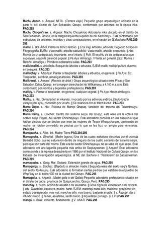 Machu Anden. s. Arqueol. NEOL. (Terraza vieja.) Pequeño grupo arqueológico ubicado en la
parte N del distrito de San Sebastián, Qosqo, conformado por andenes de la época inka.
PAG.285
Machu Choqek'iraw. s. Arqueol. Machu Choqekirao Adoratorio inka ubicado en el distrito de
San Sebastián, Qosqo, en la margen izquierda superior delrío Kachimayu. Está conformado por
estructuras de andenes, recintos y otras construcciones, en el sector de Q'allachaka PAG.285-
286
mallki. s. Bot. Árbol. Planta de tronco leñoso. || Ecol.Veg. Arbolillo, arborete.Segundo biotipo en
Fitogeografía. EJEM: q'ara mallki, arbolito caducifolio; Vasta mallki, arbolito enanizado.|| Hist.
Momia de un antepasado importante, en el inkario. || Folk. El espíritu de los antepasados que
supervive, según la creencia popular. || Pe.Aya: Almacigo. / Planta, en general. || Ec: Momia. /
Retoño, almacigo. / Primitivos soberanos kullas. PAG.293
mallki mallki. s. Arboleda.Bosque de árboles o arbustos.EJEM: mallki mallkipi puñuni, duermo
en bosques. PAG.293
mallkichay. v. Arborizar. Plantar o trasplantar árboles y arbustos, en general. || Pe.Aya: Ec:
Trasplantar, sembrar, almacigar árboles. PAG.293
Mallkiwasi. s. Arqueol. (Recinto de árbol.) Grupo arqueológico ubicado entre P'isaq y San
Salvador, Calca, Qosqo, en la margen derecha del río Willkamayu, a 4,100 m.s.n.m. Está
conformado por recintos y depósitos prehispánicos. PAG.293
mallkiy. v. Plantar o trasplantar, en general, cualquier vegetal. || Pe.Aya: Hacer almácigos.
PAG.293
Mallku. s. Hist. Divinidad en el inkanato, invocado por los adivinos andinos.|| Autoridad o
varayoq del ayllu, nominado por un año. || Se relaciona con el tótem kuntur. PAG.293
Mama Oqllo. s. Hist. Esposa de Manqo Qhapaq, fundador del Imperio del Tawantinsuyu.
PAG.294
Mama Raroy. s. Etnohist. Dentro del sistema seq'e del Qosqo, esta waka era la octava del
octavo seqe Payan, del sector Chinchaysuyu. Este adoratorio consistía en una casa en el que
habían piedras que se decían que eran las mujeres de Teqse Wiraqocha que, caminando de
noche, se habían convertido en piedras por lo que se les hizo un templo para venerarlas.
PAG.294
Mamapacha. s. Filos. Ink. Madre Tierra PAG.294-295
Mamaqocha. s. Etnohist. (Madre laguna.) Una de las cuatro wakakuna descritas por el cronista
Bernabé Cobo, que no estuvieron dentro de ninguno de los cuatro sectores del sistema seq'e,
pero que son parte del mismo.Este era del sector Chinchaysuyu, no se sabe de qué seqe. Este
adoratorio era una lagunilla pequeña más arriba de Saqsaywaman. || Arqueol. Este adoratorio
corresponde a la represa descubierta en 1986 por el Instituto Nacional de Cultura Qosqo, en los
trabajos de investigación arqueológica, al NE del Suchuna o "Rodadero" en Saqsaywaman.
PAG.295
mamaqocha. s. Geog. Mar. Océano. Extensión grande de agua. PAG.295
Mamaqolqa. s. Etnohist. (Depósito o almacén madre.) Segunda waka del sexto seq'e Qollana,
del sector Qollasuyu. Este adoratorio lo formaban ciertas piedras que estaban en el pueblo de
Winp'illay en el sector SO de la ciudad del Qosqo. PAG.295
Mamaqolla. s. Arqueol. (Madre qolla o del Qollao) Pequeño adoratorio prehispánico situado en
el distrito de Lucre, provincia de Quispicanchis, Qosqo, Perú. PAG.295
manchay. s. Susto, acción de asustar o de asustarse. || Cosa digna de veneración o de respeto.
|| adv. Cuantioso, excesivo, mucho, harto. EJEM: manchay mana allin, malísimo, gravísimo, en
estado desesperado, muy mal; manchay allin, muy bueno, bastante amable. || v. Asustar, dar o
infundir miedo. || Temer, asustarse, sentir miedo. || Inquietarse por algo. (J.L.P.) PAG.297
manqo. s. Base, cimiento, fundamento. || V. UKATI. PAG.298
 